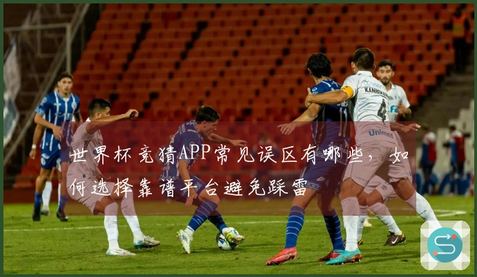 世界杯竞猜APP常见误区有哪些，如何选择靠谱平台避免踩雷