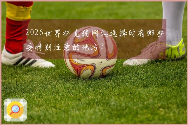 2026世界杯竞猜网站选择时有哪些要特别注意的地方？